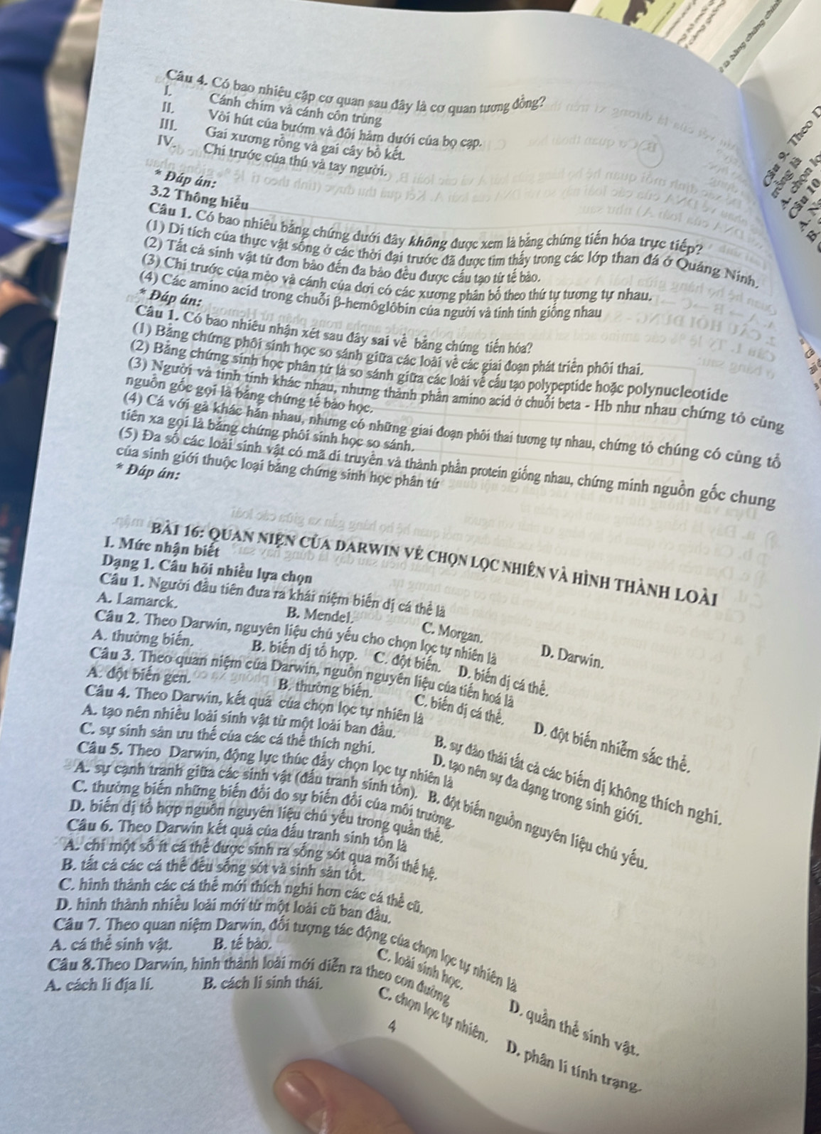 Có bao nhiêu cặp cơ quan sau đây là cơ quan tương đồng?
L Cánh chim và cánh côn trùng
D
II. Vòi hút của bướm và đôi hàm dưới của bọ cạp.
Theo
III. Gai xương rồng và gai cây bồ kết.
IV Chi trước của thú và tay người.
. 
Đáp án:
3.2 Thông hiểu
Câu 1. Cổ bao nhiêu bằng chứng dưới đây không được xem là bằng chứng tiến hóa trực tiếp?
(1) Di tích của thực vật sống ở các thời đại trước đã được tìm thấy trong các lớp than đá ở Quảng Ninh
(2) Tất cá sinh vật từ đơn bảo đến đa bảo đều được cầu tao từ tế bào.
(3) Chi trước của mèo và cánh của dơi có các xương phần bổ theo thứ tự tương tự nhau.
(4) Các amino acid trong chuỗi β-hemôglôbin của người và tinh tinh giống nhau
* Đáp án:
Câu 1. Có bao nhiêu nhận xét sau đây sai về bằng chứng tiến hóa?
(1) Bảng chứng phối sinh học so sánh giữa các loài về các giai đoạn phát triển phối thai.
(2) Bằng chứng sinh học phân tử là so sánh giữa các loài vễ cấu tạo polypeptide hoặc polynucleotide
(3) Người và tinh tinh khác nhau, nhưng thành phân amino acid ở chuỗi beta - Hb như nhau chứng tỏ cùng
nguồn gốc gọi là bảng chứng tế bào học.
(4) Cá với gả khác hán nhau, nhưng có những giai đoạn phôi thai tương tự nhau, chứng tỏ chúng có cùng tổ
tiên xa gọi là bằng chứng phối sinh học sọ sánh.
(5) Đa số các loài sinh vật có mã di truyền và thành phần protein giống nhau, chứng minh nguồn gốc chung
của sinh giới thuộc loại bằng chứng sinh học phân tứ
* Đáp án:
I. Mức nhận biết
Bi    qu an niện của darwin về chọn lọc nhiên và hình thành loài
Dạng 1. Câu hỏi nhiều lựa chọn
Câu 1. Người đầu tiên đưa ra khái niệm biển dị cá thể là
A. Lamarck. B. Mendel.
C. Morgan.
Câu 2. Theo Darwin, nguyên liệu chủ yếu cho chọn lọc tự nhiên là D. Darwin.
A. thường biến.
B. biến dị tổ hợp. C. đột biến. D. biến dị cá thể.
Câu 3. Theo quan niệm của Darwin, nguồn nguyên liệu của tiên hoá là
A. đột biến gen. B. thường biến.
Câu 4. Theo Darwin, kết quả của chọn lọc tự nhiên là
A. tạo nên nhiều loài sinh vật từ một loài ban đầu,
C. biến dị cá thể, D. đột biến nhiễm sắc thể.
Câu 5. Theo Darwin, động lực thúc đẩy chọn lọc tự nhiên là
C. sự sinh sân ưu thể của các cá thể thích nghi, B. sự đào thái tất cả các biến dị không thích nghị
D. tạo nên sự đa dạng trong sinh giới
C. thường biến những biến đổi do sự biến đổi của môi trường
A. sự cạnh tranh giữa các sinh vật (đầu tranh sinh tôn). B. đột biến nguồn nguyên liệu chủ yếu
D. biến dị tổ hợp nguồn nguyên liệu chủ yếu trong quần thể,
Cầu 6. Theo Darwin kết quả của đấu tranh sinh tôn là
A. chi một số ít cá thể được sinh ra sống sót qua mỗi thể hệ,
B. tất cá các cá thể đều sống sót và sinh sản tổt.
C. hình thành các cá thể mới thích nghi hơn các cá thể cũ,
D. hình thành nhiều loài mới từ một loài cũ ban đầu.
A. cá thể sinh vật. B. tế bào.
Câu 7. Theo quan niệm Darwin, đổi tượng tác động của chọn lọc tự nhiên là
C. loài sinh học
A. cách lí địa lí. B. cách li sinh thái.
Câu 8.Theo Darwin, hình thành loài mới diễn ra theo con đường C. chọn lọc tự nhiên.
4
D. quần thể sinh vật
D. phân lí tính trạng