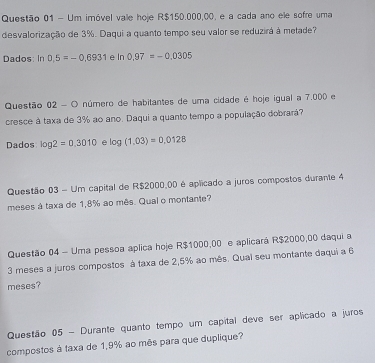 Um imóvel vale hoje R$150.000,00, e a cada ano ele sofre uma 
desvalorização de 3%. Daqui a quanto tempo seu valor se reduzirá à metade? 
Dados: In 0.5=-0.6931 e In 0.97=-0.0305
Questão 02 - O número de habitantes de uma cidade é hoje igual a 7,000 e 
cresce à taxa de 3% ao ano. Daqui a quanto tempo a população dobrará? 
Dados log 2=0.3010 log (1.03)=0,0128
Questão 03 - Um capital de R$2000.00 é aplicado a juros compostos durante 4
meses à taxa de 1,8% ao mês. Qual o montante? 
Questão 04 - Uma pessoa aplica hoje R$1000,00 e aplicará R$2000,00 daqui a
3 meses a juros compostos à taxa de 2,5% ao mês. Qual seu montante daqui a 6
meses? 
Questão 05 - Durante quanto tempo um capital deve ser aplicado a juros 
compostos à taxa de 1,9% ao mês para que duplique?