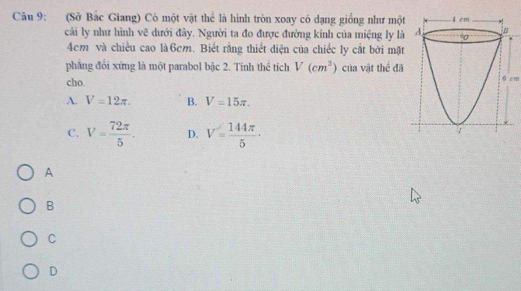 (Sở Bắc Giang) Có một vật thể là hình tròn xoay có dạng giống như một 4 cm
cải ly như hình vẽ dưới đây. Người ta đo được đường kính của miệng ly là A.
B^(4cm và chiều cao là6cm. Biết rằng thiết diện của chiếc ly cắt bởi mặt
phăng đổi xứng là một parabol bậc 2. Tính thể tích V(cm^3)) của vật thể đã
cho.
6 c m
A. V=12π. B. V=15π.
C. V= 72π /5 . D. V= 144π /5 ·
1
A
B
C
D