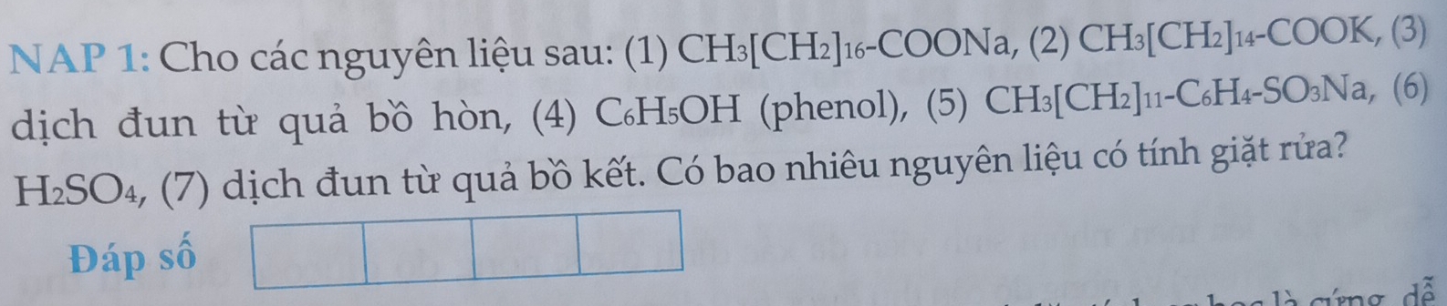 NAP 1: Cho các nguyên liệu sau: (1) CH_3[CH_2]_16-COONa, (2)CH_3[CH_2]_14-COOK,(3)
dịch đun từ quả bồ hòn, (4) C₆H₅OH (phenol), (5) (5)CH_3[CH_2]_11-C_6H_4-SO_3Na,(6)
H_2SO_4 4, (7) dịch đun từ quả bồ kết. Có bao nhiêu nguyên liệu có tính giặt rửa? 
Đáp số