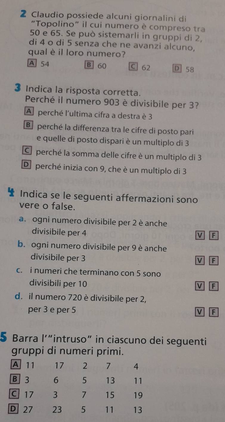 Claudio possiede alcuni giornalini di
“Topolino” il cui numero è compreso tra
50 e 65. Se può sistemarli in gruppi di 2,
di 4 o di 5 senza che ne avanzi alcuno,
qual è il loro numero?
A 54 B 60 C 62 D 58
3 Indica la risposta corretta.
Perché il numero 903 è divisibile per 3?
A perché l'ultima cifra a destra è 3
B perché la differenza tra le cifre di posto pari
e quelle di posto dispari è un multiplo di 3
C perché la somma delle cifre è un multiplo di 3
D perché inizia con 9, che è un multiplo di 3
Indica se le seguenti affermazioni sono
vere o false.
a. ogni numero divisibile per 2 è anche
divisibile per 4
V F
b. ogni numero divisibile per 9 è anche
divisibile per 3
V F
c. i numeri che terminano con 5 sono
divisibili per 10
V F
d. il numero 720 è divisibile per 2,
per 3 e per 5 V F
5 Barra l'“intruso” in ciascuno dei seguenti
gruppi di numeri primi.
A 11 17 2 7 4
B 3 6 5 13 11
C 17 3 7 15 19
D 27 23 5 11 13