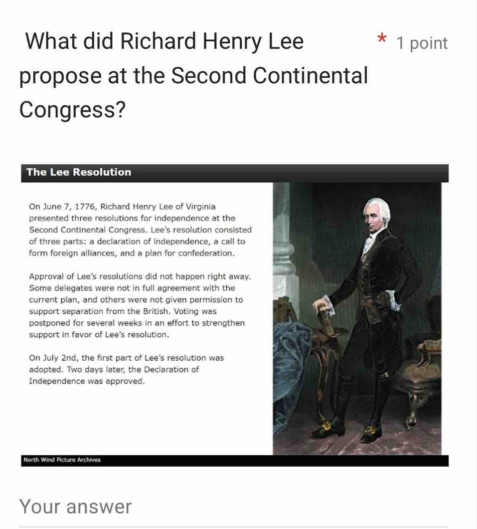 What did Richard Henry Lee 1 point 
propose at the Second Continental 
Congress? 
The Lee Resolution 
On June 7, 1776, Richard Henry Lee of Virginia 
presented three resolutions for independence at the 
Second Continental Congress. Lee's resolution consisted 
of three parts: a declaration of independence, a call to 
form foreign alliances, and a plan for confederation. 
Approval of Lee's resolutions did not happen right away. 
Some delegates were not in full agreement with the 
current plan, and others were not given permission to 
support separation from the British. Voting was 
postponed for several weeks in an effort to strengthen 
support in favor of Lee's resolution. 
On July 2nd, the first part of Lee's resolution was 
adopted. Two days later, the Declaration of 
Independence was approved. 
North Wind Picture Archives 
Your answer