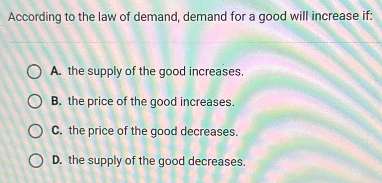 According to the law of demand, demand for a good will increase if:
A. the supply of the good increases.
B. the price of the good increases.
C. the price of the good decreases.
D. the supply of the good decreases.