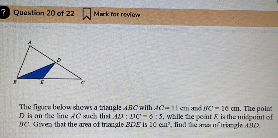 ?Question 20 of 22 Mark for review 
Thào Phuāng 
The figure below shows a triangle ABC with AC=11cm and BC=16cm. The point
D is on the line AC such that AD:DC=6:5 , while the point E is the midpoint of
BC. Given that the area of triangle BDE is 10cm^2 , find the area of triangle ABD.