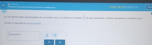 xo 
Problema verbal que involucra fracciones y multiplicación 
Jarwis 
En una librería había 140 ejemplares de una revista. Ayer, en la librería se vendieron  2/7  de estos ejemplares. ¿Cuántos ejemplares se vendieron ayer 
Escribir la respuesta en forma reducida.
7 ejemplares 
× 5