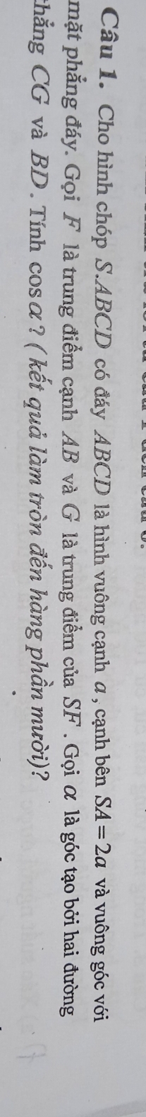 Cho hình chóp S. ABCD có đáy ABCD là hình vuông cạnh α , cạnh bên SA=2a và vuông góc với 
mặt phẳng đáy. Gọi F là trung điểm cạnh AB và G là trung điểm của SF. Gọi α là góc tạo bởi hai đường 
thẳng CG và BD. Tính cosα? ( kết quả làm tròn đến hàng phần mười)?
