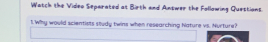 Watch the Video Separated at Birth and Answer the Following Questions. 
1.Why would scientists study twins when researching Nature vs. Nurture?