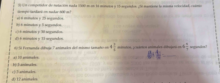 Un competidor de natación nada 1500 m en 16 minutos y 15 segundos. ¿Sí mantiene la misma velocidad, cuánto
tiempo tardará en nadar 600 m?
a) 6 minutos y 25 segundos.
b) 6 minutos y 5 segundos.
c) 6 minutos y 30 segundos.
d) 6 minutos y 15 segundos.
6) Si Fernanda dibuja 7 animales del mismo tamaño en 4 3/5  minutos s acuántos animales dibujará en 6 4/7  segundos?
a) 10 animales.
b) 5 animales.
c) 3 animales.
d) 12 animales.