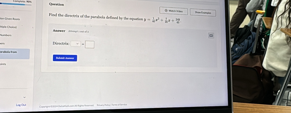 Complete: 90% Question 
Watch Video Show Examples 
Find the directrix of the parabola defined by the equation y= 1/40 x^2+ 7/20 x+ 249/40 . 
ion Given Roots 
ltiple Choice) Answer Attempt 1 out of 2 
Numbers 
ers Directrix: □ =□
arabola from 
Submit Answer 
pints 
Log Out Copyright ©2024 DeltaMath.com All Rights Reserved. Privacy Policy | Terms of Service