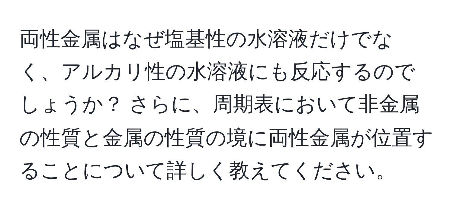 両性金属はなぜ塩基性の水溶液だけでなく、アルカリ性の水溶液にも反応するのでしょうか？ さらに、周期表において非金属の性質と金属の性質の境に両性金属が位置することについて詳しく教えてください。