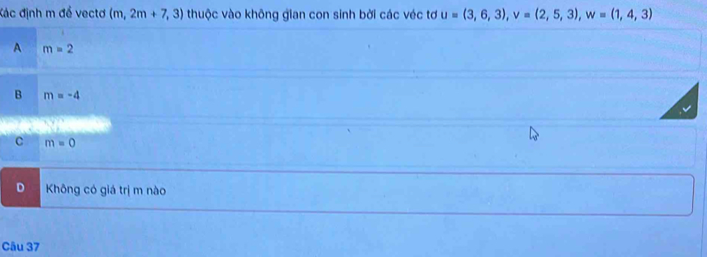 Kác định m để vectơ (m,2m+7,3) thuộc vào không gian con sinh bởi các véc tơ u=(3,6,3), v=(2,5,3), w=(1,4,3)
A m=2
B m=-4
c m=0
D Không có giá trị m nào
Câu 37