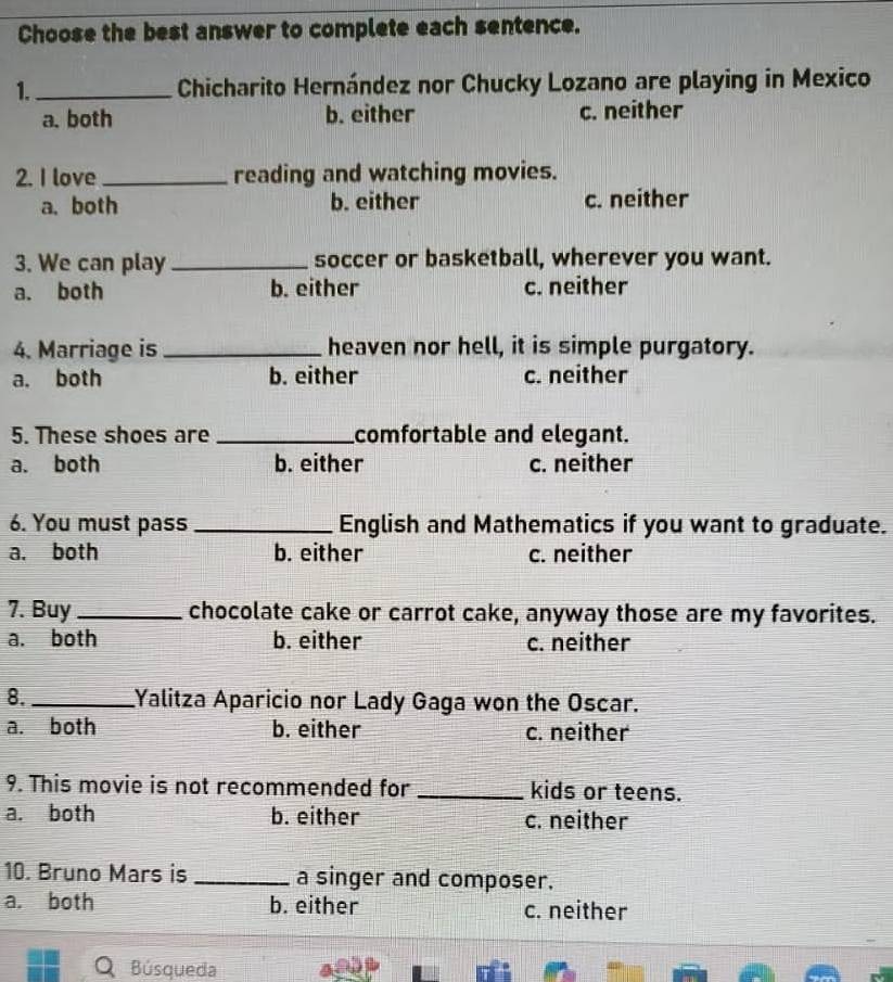 Choose the best answer to complete each sentence.
1._ Chicharito Hernández nor Chucky Lozano are playing in Mexico
a. both b. either c. neither
2. I love_ reading and watching movies.
a. both b. either c. neither
3. We can play _soccer or basketball, wherever you want.
a. both b. either c. neither
4. Marriage is _heaven nor hell, it is simple purgatory.
a. both b. either c. neither
5. These shoes are _comfortable and elegant.
a. both b. either c. neither
6. You must pass_ English and Mathematics if you want to graduate.
a. both b. either c. neither
7. Buy_ chocolate cake or carrot cake, anyway those are my favorites.
a. both b. either c. neither
8._ Yalitza Aparicio nor Lady Gaga won the Oscar.
a. both b. either c. neither
9. This movie is not recommended for _kids or teens.
a. both b. either c. neither
10. Bruno Mars is _a singer and composer.
a. both b. either c. neither
Búsqueda