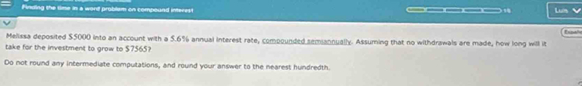 Finding the time in a word problam on compound interest — — 14 Luis 
Melissa deposited $5000 into an account with a 5.6% annual interest rate, compounded semiannually. Assuming that no withdrawals are made, how long will it Espal 
take for the investment to grow to $7565? 
Do not round any intermediate computations, and round your answer to the nearest hundredth.