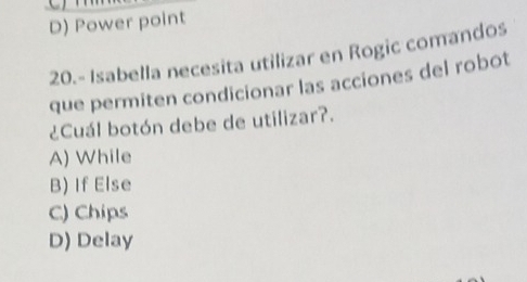 D) Power point
20.- Isabella necesita utilizar en Rogic comandos
que permiten condicionar las acciones del robot
¿Cuál botón debe de utilizar?.
A) While
B) If Else
C) Chips
D) Delay