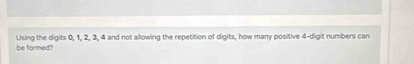 Using the digits 0, 1, 2, 3, 4 and not allowing the repetition of digits, how many positive 4 -digit numbers can 
be formed?