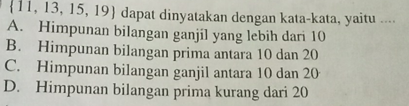 11 ,13,15,19) dapat dinyatakan dengan kata-kata, yaitu ....
A. Himpunan bilangan ganjil yang lebih dari 10
B. Himpunan bilangan prima antara 10 dan 20
C. Himpunan bilangan ganjil antara 10 dan 20
D. Himpunan bilangan prima kurang dari 20