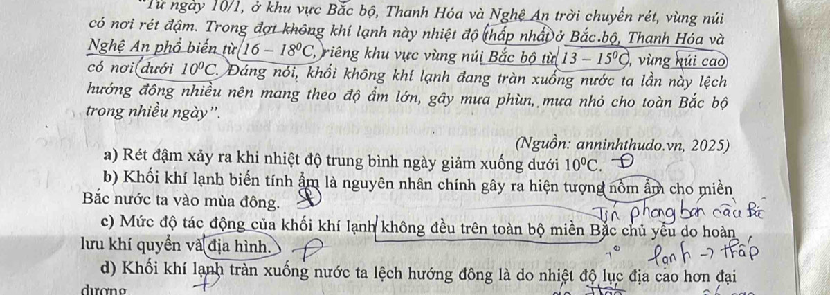 Từ ngày 10/1, ở khu vực Bắc bộ, Thanh Hóa và Nghệ An trời chuyển rét, vùng núi
có nơi rét đậm. Trong đợt không khí lạnh này nhiệt độ thấp nhấĐở Bắc.bộ, Thanh Hóa và
Nghệ An phổ biến tic/16-18^0C l riêng khu vực vùng núi Bắc bộ từ 13-15° , vùng húi cao
có nơi(dưới 10°C 2. Đáng nói, khối không khí lạnh đang tràn xuống nước ta lần này lệch
hướng đông nhiều nên mang theo độ ẩm lớn, gây mưa phùn, mưa nhỏ cho toàn Bắc bộ
trong nhiều ngày''.
(Nguồn: anninhthudo.vn, 2025)
a) Rét đậm xảy ra khi nhiệt độ trung bình ngày giảm xuống dưới 10^0C.
b) Khối khí lạnh biến tính ẩm là nguyên nhân chính gây ra hiện tượng nổm ẩm cho miền
Bắc nước ta vào mùa đông.
c) Mức độ tác động của khối khí lạnh không đều trên toàn bộ miền Bắc chủ yểu do hoàn
lưu khí quyền và địa hình.
d) Khối khí lạnh tràn xuống nước ta lệch hướng đông là do nhiệt độ lục địa cao hơn đại
dượng