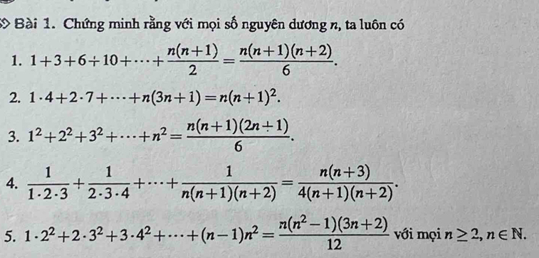 Chứng minh rằng với mọi số nguyên dương n, ta luôn có 
1. 1+3+6+10+·s + (n(n+1))/2 = (n(n+1)(n+2))/6 . 
2. 1· 4+2· 7+·s +n(3n+1)=n(n+1)^2. 
3. 1^2+2^2+3^2+·s +n^2= (n(n+1)(2n+1))/6 . 
4.  1/1· 2· 3 + 1/2· 3· 4 +·s + 1/n(n+1)(n+2) = (n(n+3))/4(n+1)(n+2) . 
5. 1· 2^2+2· 3^2+3· 4^2+·s +(n-1)n^2= (n(n^2-1)(3n+2))/12  với mọi n≥ 2, n∈ N.