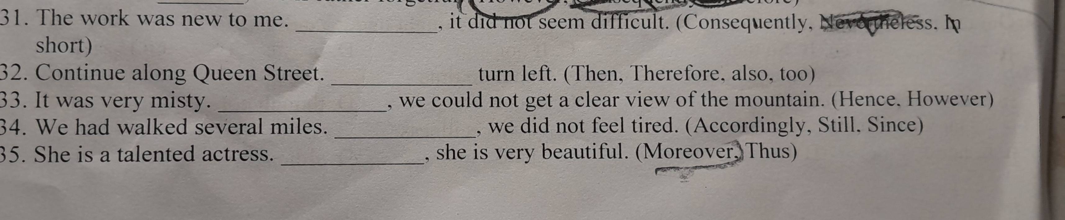 The work was new to me. _, it did not seem difficult. (Consequently, evo heless. In 
short) 
32. Continue along Queen Street. _turn left. (Then, Therefore, also, too) 
33. It was very misty. _, we could not get a clear view of the mountain. (Hence. However) 
34. We had walked several miles. _, we did not feel tired. (Accordingly, Still. Since) 
35. She is a talented actress. _, she is very beautiful. (Moreover, Thus)