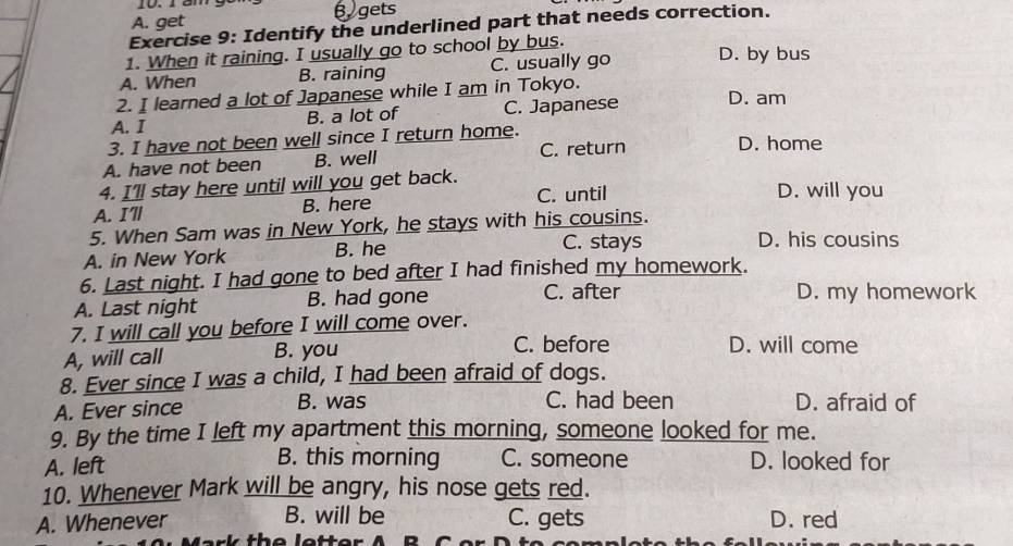 A. get B gets
Exercise 9: Identify the underlined part that needs correction.
1. When it raining. I usually go to school by bus.
A. When B. raining C. usually go D. by bus
2. I learned a lot of Japanese while I am in Tokyo.
A. I B. a lot of C. Japanese D. am
3. I have not been well since I return home.
A. have not been B. well C. return D. home
4. I'll stay here until will you get back. D. will you
A. I'll B. here C. until
5. When Sam was in New York, he stays with his cousins. D. his cousins
A. in New York B. he
C. stays
6. Last night. I had gone to bed after I had finished my homework.
C. after
A. Last night B. had gone D. my homework
7. I will call you before I will come over.
A, will call B. you
C. before D. will come
8. Ever since I was a child, I had been afraid of dogs.
A. Ever since B. was C. had been D. afraid of
9. By the time I left my apartment this morning, someone looked for me.
B. this morning C. someone
A. left D. looked for
10. Whenever Mark will be angry, his nose gets red.
A. Whenever B. will be C. gets D. red
D C