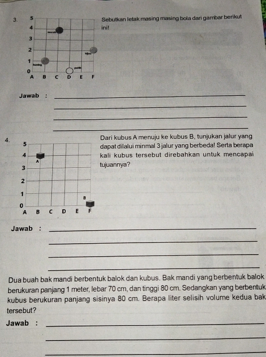 Sebutkan letak masing masing bola dari gambar berikut
4 ini!
3
2
1
0
A B C D E F
Jawab : 
_ 
_ 
_ 
_ 
4.Dari kubus A menuju ke kubus B, tunjukan jalur yang 
dapat dilalui minmal 3 jalur yang berbeda! Serta berapa 
kali kubus tersebut direbahkan untuk mencapai 
tujuannya? 
Jawab :_ 
_ 
_ 
_ 
Dua buah bak mandi berbentuk balok dan kubus. Bak mandi yang berbentuk balok 
berukuran panjang 1 meter, lebar 70 cm, dan tinggi 80 cm. Sedangkan yang berbentuk 
kubus berukuran panjang sisinya 80 cm. Berapa liter selisih volume kedua bak 
tersebut? 
Jawab :_ 
_ 
_