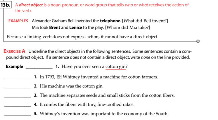 A direct object is a noun, pronoun, or word group that tells who or what receives the action of 
the verb. 
EXAMPLES Alexander Graham Bell invented the telephone. [What did Bell invent?] 
Mia took Brent and Lenice to the play. [Whom did Mia take?] 
Because a linking verb does not express action, it cannot have a direct object. 
ExeRcISE A Underline the direct objects in the following sentences. Some sentences contain a com- 
pound direct object. If a sentence does not contain a direct object, write none on the line provided. 
Example _1. Have you ever seen a cotton gin? 
_1. In 1793, Eli Whitney invented a machine for cotton farmers. 
_2. His machine was the cotton gin. 
_3. The machine separates seeds and small sticks from the cotton fibers. 
_4. It combs the fibers with tiny, fine-toothed rakes. 
_5. Whitney's invention was important to the economy of the South.