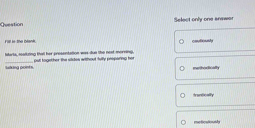 Question Select only one answer
Fill in the blank. cautiously
Maria, realizing that her presentation was due the next morning,
_put together the slides without fully preparing her
talking points.
methodically
frantically
meticulously