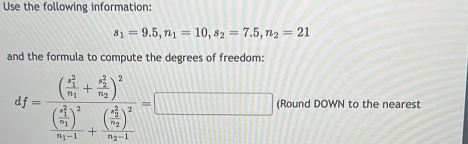 Use the following information:
s_1=9.5, n_1=10, s_2=7.5, n_2=21
and the formula to compute the degrees of freedom:
df=frac ((frac x_1)^2n_1+frac (x_2)^2n_2)^2(frac (frac x_1)^2n_1)^2n_1-1+frac ((frac x_2)^2n_2-1)^2n_2-1=
□ (Round DOWN to the nearest