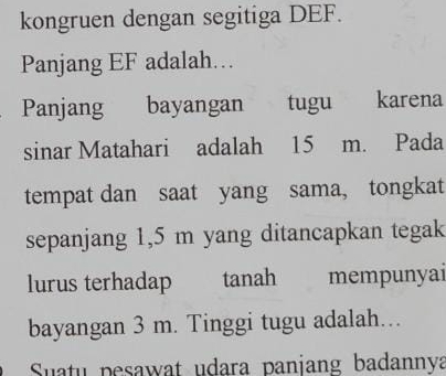 kongruen dengan segitiga DEF. 
Panjang EF adalah… 
Panjang bayangan tugu karena 
sinar Matahari adalah 15 m. Pada 
tempat dan saat yang sama, tongkat 
sepanjang 1,5 m yang ditancapkan tegak 
lurus terhadap tanah mempunyai 
bayangan 3 m. Tinggi tugu adalah. 
Suatu pesawat udara panjang badannya