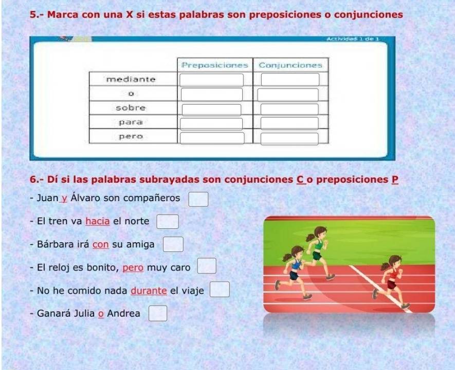 5.- Marca con una X si estas palabras son preposiciones o conjunciones 
6.- Dí si las palabras subrayadas son conjunciones Co preposiciones P 
- Juan Álvaro son compañeros □ 
- El tren va hacia el norte □ 
- Bárbara irá con su amiga □ 
- El reloj es bonito, pero muy caro □ 
- No he comido nada durante el viaje □ 
- Ganará Julia o Andrea □