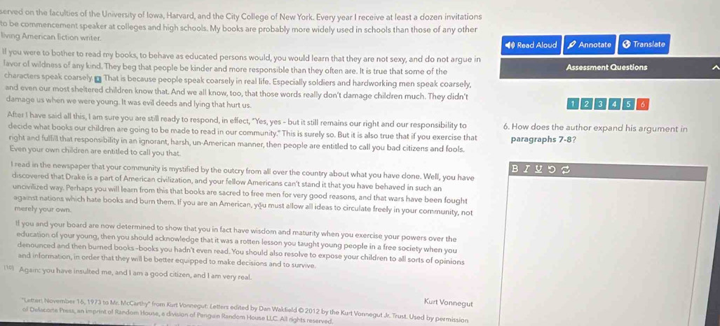 served on the faculties of the University of Iowa, Harvard, and the City College of New York. Every year I receive at least a dozen invitations
to be commencement speaker at colleges and high schools. My books are probably more widely used in schools than those of any other
living American liction writer. † Translate
# Read Aloud P Annotate
lf you were to bother to read my books, to behave as educated persons would, you would learn that they are not sexy, and do not argue in
lavor of wildness of any kind. They beg that people be kinder and more responsible than they often are. It is true that some of the Assessment Questions
characters speak coarsely.  That is because people speak coarsely in real life. Especially soldiers and hardworking men speak coarsely,
and even our most sheltered children know that. And we all know, too, that those words really don't damage children much. They didn't
damage us when we were young. It was evil deeds and lying that hurt us. 128466
After I have said all this, I am sure you are still ready to respond, in effect, "Yes, yes - but it still remains our right and our responsibility to 6. How does the author expand his argument in
decide what books our children are going to be made to read in our community." This is surely so. But it is also true that if you exercise that paragraphs 7-8?
right and fulfill that responsibility in an ignorant, harsh, un-American manner, then people are entitled to call you bad citizens and fools.
Even your own children are entitled to call you that.
I read in the newspaper that your community is mystified by the outcry from all over the country about what you have done. Well, you have
discovered that Drake is a part of American civilization, and your fellow Americans can't stand it that you have behaved in such an
uncivilized way. Perhaps you will learn from this that books are sacred to free men for very good reasons, and that wars have been fought
against nations which hate books and burn them. If you are an American, you must allow all ideas to circulate freely in your community, not
merely your own.
lf you and your board are now determined to show that you in fact have wisdom and maturity when you exercise your powers over the
education of your young, then you should acknowledge that it was a rotten lesson you taught young people in a free society when you
denounced and then burned books-books you hadn't even read. You should also resolve to expose your children to all sorts of opinions
and information, in order that they will be better equipped to make decisions and to survive.
Again: you have insulted me, and I am a good citizen, and I am very real.
Kurt Vonnegut
''Letter: November 16, 1973 to Mr. McCarthy' from Kurt Vonnegut: Letters edited by Dan Wakfield ©2012 by the Kurt Vonnegut Jr. Trust. Used by permission
of Delacorte Press, an imprint of Random House, e division of Perguin Random House LLC. All rights reserved.
