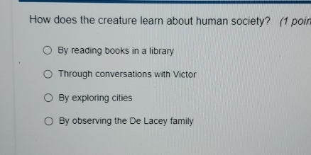 How does the creature learn about human society? (1 poin
By reading books in a library
Through conversations with Victor
By exploring cities
By observing the De Lacey family