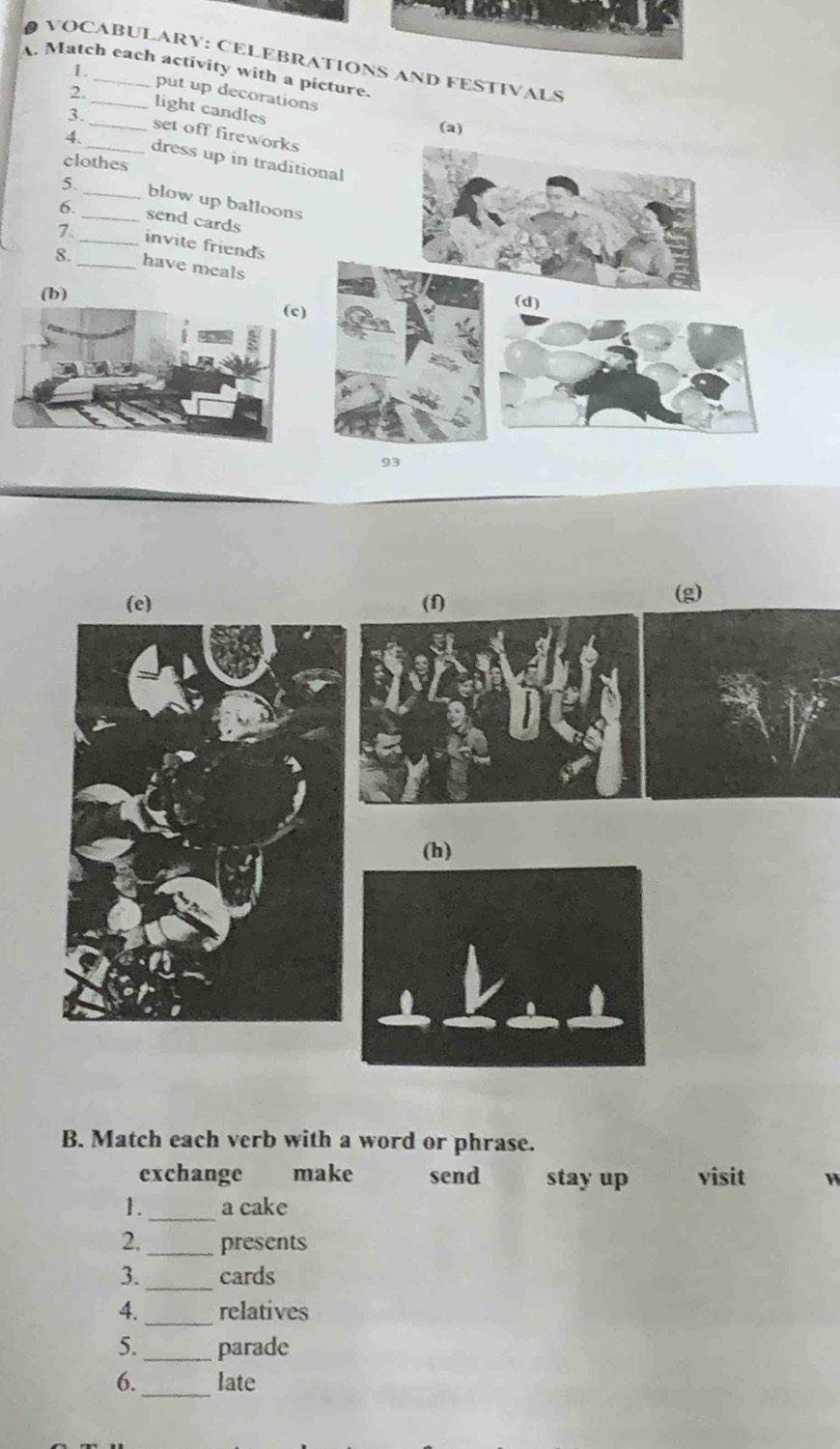 VOCABULARY: CELEBRATIONS AND FESTIVALS
A. Match each activity with a picture.
1. put up decorations
2._ light candles
(a)
3. _set off fireworks
4._ dress up in traditional
clothes
5._ blow up balloons
6. _send cards
7._ invite friends
8._ have meals
(b)(d)
93
(e) (f)
(g)
(h)
B. Match each verb with a word or phrase.
exchange make send stay up visit
_
1. a cake
2. _presents
_
3. cards
_
4. relatives
5._ parade
_
6. late