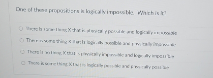 One of these propositions is logically impossible. Which is it?
There is some thing X that is physically possible and logically impossible
There is some thing X that is logically possible and physically impossible
There is no thing X that is physically impossible and logically impossible
There is some thing X that is logically possible and physically possible