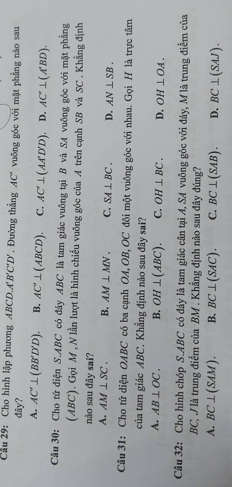 Cho hình lập phương ABCD.A'' B'C'D'. Đường thắng AC' vuông góc với mặt phẳng nào sau
đây?
A. AC'⊥ (BB'D'D). B. AC'⊥ (ABCD). C. AC'⊥ (AA'D'D). D. AC'⊥ (A'BD). 
Câu 30: Cho tứ diện S. ABC có đáy ABC là tam giác vuông tại B và SA vuông góc với mặt phẳng
(ABC). Gọi M , N lần lượt là hình chiếu vuông góc của A trên cạnh SB và SC . Khẳng định
nào sau đây sai?
A. AM⊥ SC. B. AM⊥ MN. C. SA⊥ BC. D. AN⊥ SB. 
Câu 31: Cho tứ diện OABC có ba cạnh OA, OB, OC đôi một vuông góc với nhau. Gọi H là trực tâm
của tam giác ABC. Khẳng định nào sau đây sai?
A. AB⊥ OC. B. OH⊥ (ABC). C. OH⊥ BC. D. OH⊥ OA. 
Câu 32: Cho hình chóp S. ABC có đáy là tam giác cân tại A, SA vuông góc với đáy, M là trung điểm của
BC, J là trung điểm của BM. Khẳng định nào sau đây đúng?
A. BC⊥ (SAM). B. BC⊥ (SAC). C. BC⊥ (SAB). D. BC⊥ (SAJ).