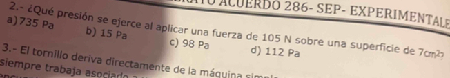 ACUERDó 286- SEP- EXPERIMENTALE
2.- ¿Qué presión se ejerce al aplicar una fuerza de 105 N sobre una superficie de 7cm^2 7
a) 735 Pa b) 15 Pa c) 98 Pa
d) 112 Pa
3.- El tornillo deriva directamente de la máquina sime
siempre trabaja asociad