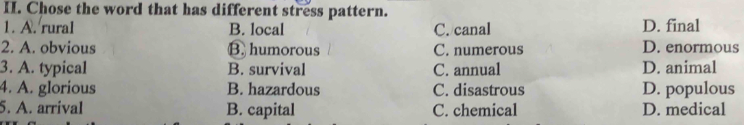 Chose the word that has different stress pattern.
1. A. rural B. local C. canal D. final
2. A. obvious B. humorous C. numerous D. enormous
3. A. typical B. survival C. annual D. animal
4. A. glorious B. hazardous C. disastrous D. populous
5. A. arrival B. capital C. chemical D. medical