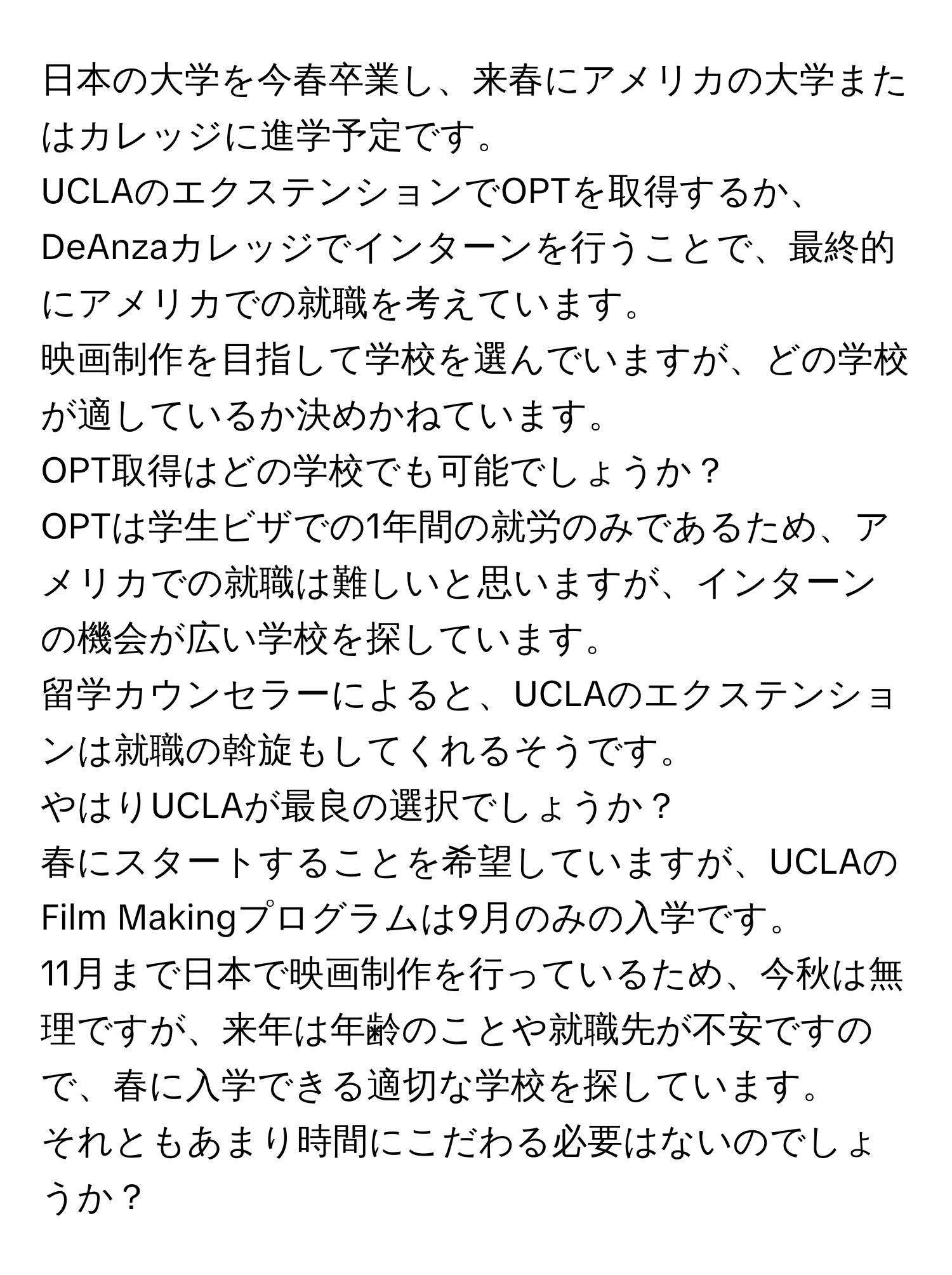 日本の大学を今春卒業し、来春にアメリカの大学またはカレッジに進学予定です。  
UCLAのエクステンションでOPTを取得するか、DeAnzaカレッジでインターンを行うことで、最終的にアメリカでの就職を考えています。  
映画制作を目指して学校を選んでいますが、どの学校が適しているか決めかねています。  
OPT取得はどの学校でも可能でしょうか？  
OPTは学生ビザでの1年間の就労のみであるため、アメリカでの就職は難しいと思いますが、インターンの機会が広い学校を探しています。  
留学カウンセラーによると、UCLAのエクステンションは就職の斡旋もしてくれるそうです。  
やはりUCLAが最良の選択でしょうか？  
春にスタートすることを希望していますが、UCLAのFilm Makingプログラムは9月のみの入学です。  
11月まで日本で映画制作を行っているため、今秋は無理ですが、来年は年齢のことや就職先が不安ですので、春に入学できる適切な学校を探しています。  
それともあまり時間にこだわる必要はないのでしょうか？