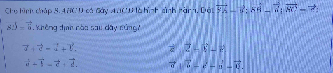 Cho hình chóp S. ABCD có đáy ABCD là hình bình hành. Đặt vector SA=vector a; vector SB=vector d; vector SC=vector c;
vector SD=vector b. Khẳng định nào sau đây đúng?
vector a+vector c=vector d+vector b.
vector a+vector d=vector b+vector c.
vector a+vector b=vector c+vector d.
vector a+vector b-vector c+vector d=vector 0.