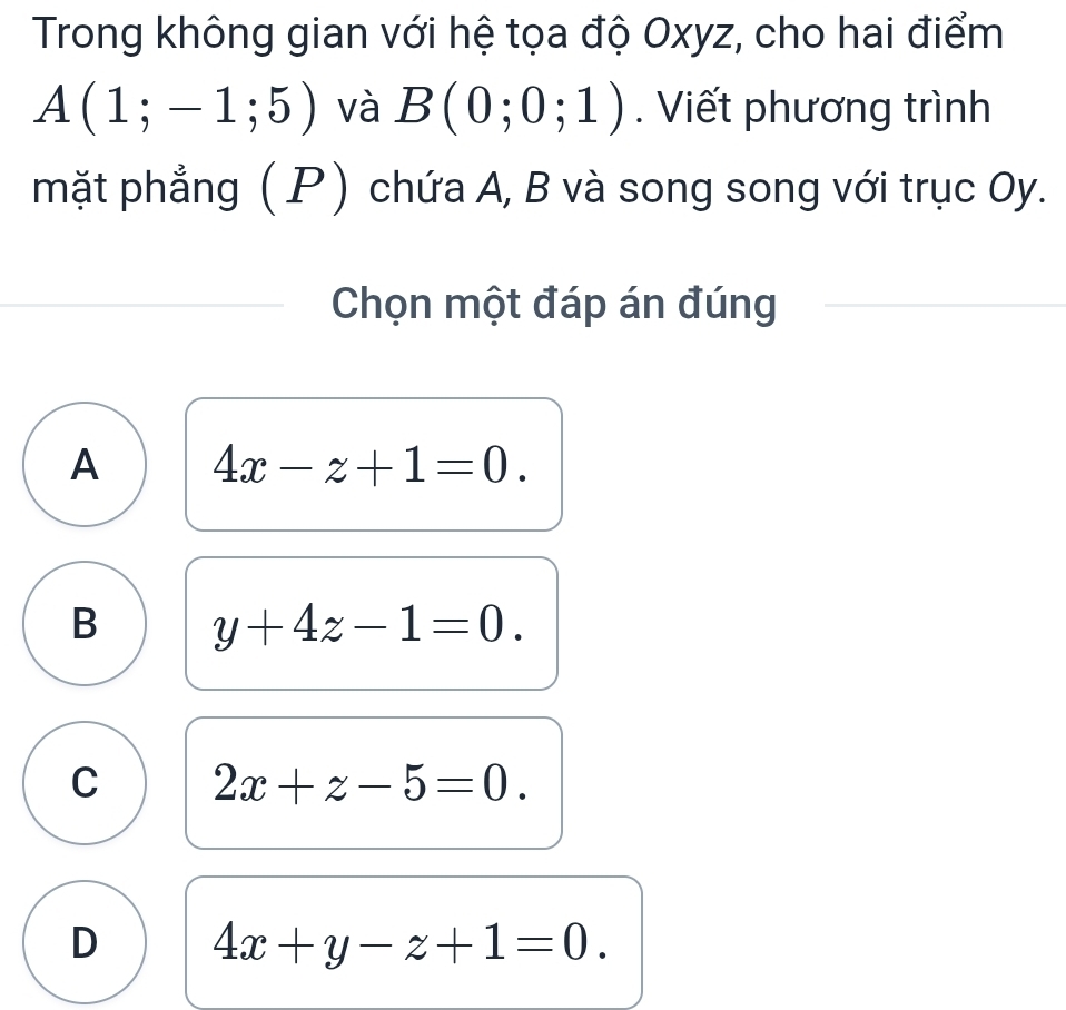 Trong không gian với hệ tọa độ Oxyz, cho hai điểm
A(1;-1;5) và B(0;0;1). Viết phương trình
mặt phẳng ( P) chứa A, B và song song với trục Oy.
Chọn một đáp án đúng
A 4x-z+1=0.
B y+4z-1=0.
C 2x+z-5=0.
D 4x+y-z+1=0.