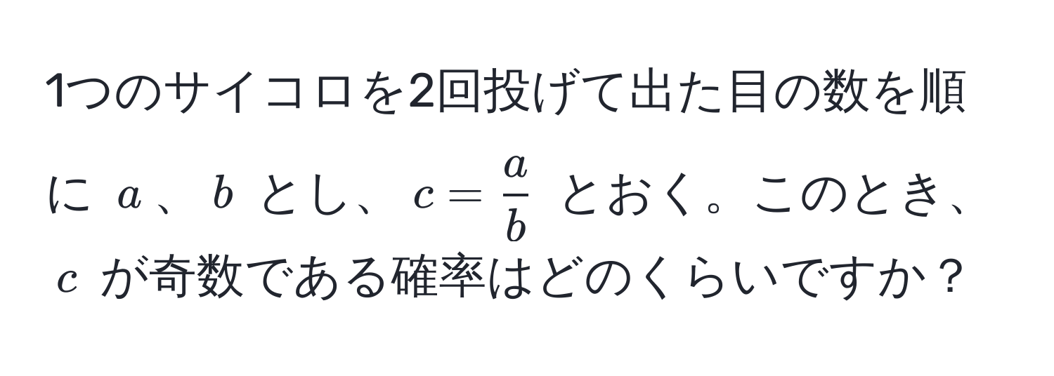 1つのサイコロを2回投げて出た目の数を順に $a$、$b$ とし、$c =  a/b $ とおく。このとき、$c$ が奇数である確率はどのくらいですか？