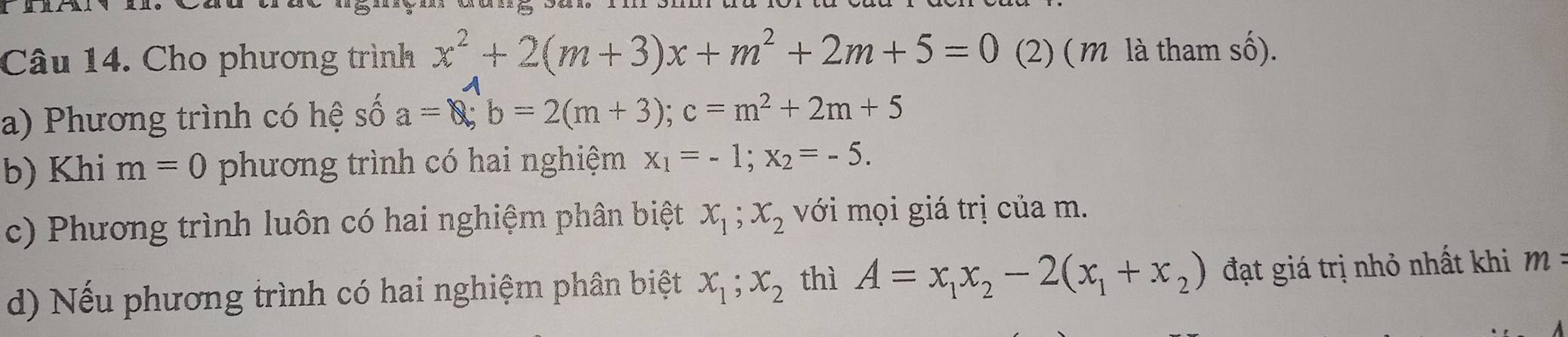 Cho phương trình x^2+2(m+3)x+m^2+2m+5=0 (2) ( m là tham số). 
a) Phương trình có hệ số a=0; b=2(m+3); c=m^2+2m+5
b) Khi m=0 phương trình có hai nghiệm x_1=-1; x_2=-5. 
c) Phương trình luôn có hai nghiệm phân biệt x_1; x_2 với mọi giá trị của m. 
d) Nếu phương trình có hai nghiệm phân biệt x_1; x_2 thì A=x_1x_2-2(x_1+x_2) đạt giá trị nhỏ nhất khi m =