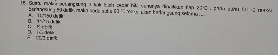 Suatu reaksi berlangsung 3 kali lebih cepat bila suhunya dinaikkan tiap 20°C. pada suhu 50°C reaksi
berlangsung 60 detik, maka pada suhu 90°C reaksi akan berlangsung selama ....
A. 10/150 detik
B. 11/15 detik
C. ½ detik
D. 1/5 detik
E. 20/3 detik