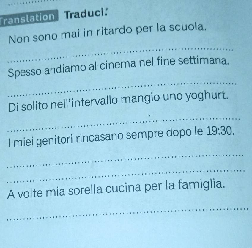 Translation Traduci: 
Non sono mai in ritardo per la scuola. 
_ 
_ 
Spesso andiamo al cinema nel fine settimana. 
Di solito nell’intervallo mangio uno yoghurt. 
_ 
I miei genitori rincasano sempre dopo le 19:30. 
_ 
_ 
A volte mia sorella cucina per la famiglia. 
_