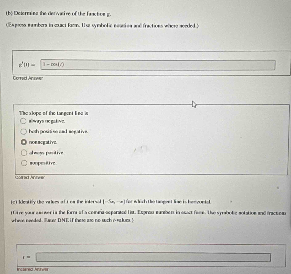 Determine the derivative of the function g.
(Express numbers in exact form. Use symbolic notation and fractions where needed.)
g'(t)= 1-cos (t)
□ 
Correct Answer
The slope of the tangent line is
always negative.
both positive and negative.
nonnegative.
always positive.
nonpositive .
Correct Answer
(c) Identify the values of 1 on the interval [-5π ,-π ] for which the tangent line is horizontal.
(Give your answer in the form of a comma-separated list. Express numbers in exact form. Use symbolic notation and fractions
where needed. Enter DNE if there are no such r -values.)
t=□
□ =□
Incorrect Answer