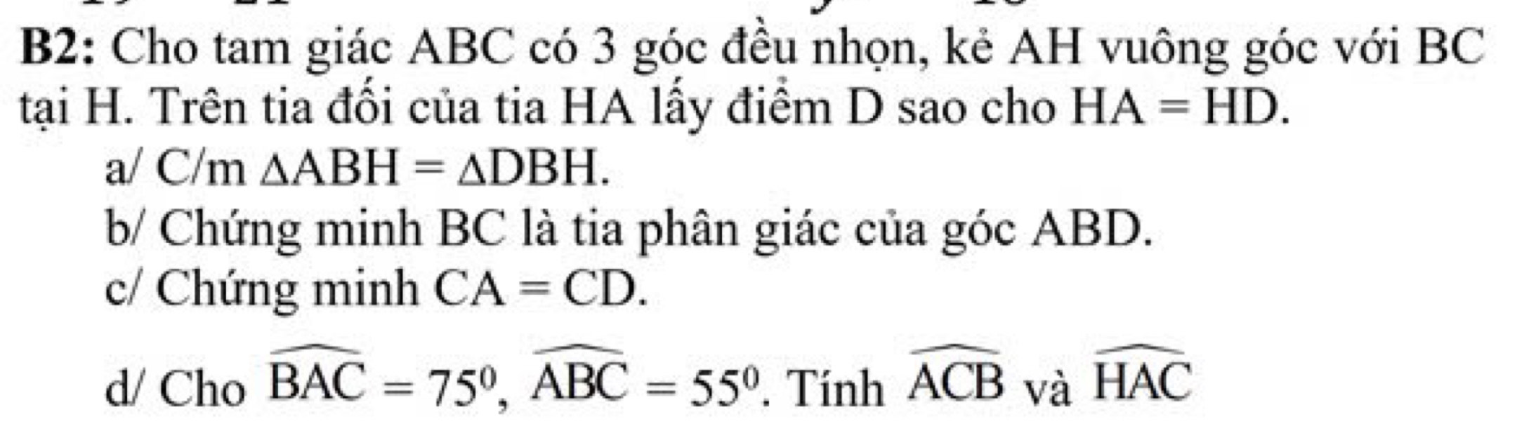 B2: Cho tam giác ABC có 3 góc đều nhọn, kẻ AH vuông góc với BC
tại H. Trên tia đối của tia HA lấy điểm D sao cho HA=HD.
a/ C/m △ ABH=△ DBH.
b/ Chứng minh BC là tia phân giác của góc ABD.
c/ Chứng minh CA=CD.
d/ Cho widehat BAC=75°, widehat ABC=55°. Tính widehat ACB và widehat HAC