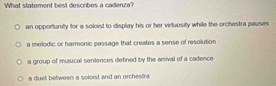 What statement best describes a cadenza?
an opportunity for a soloist to display his or her virtuosity while the orchestra pauses
a melodic or harmonic passage that creates a sense of resolution
a group of musical sentences defined by the arrival of a cadence
a duet between a soloist and an orchestra