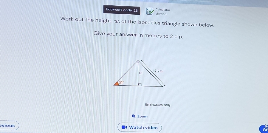 Bookwork code: 2B Calculator
allowed
Work out the height, ω, of the isosceles triangle shown below.
Give your answer in metres to 2 d.p.
Not drawn accurately
Q Zoom
evious  Watch video