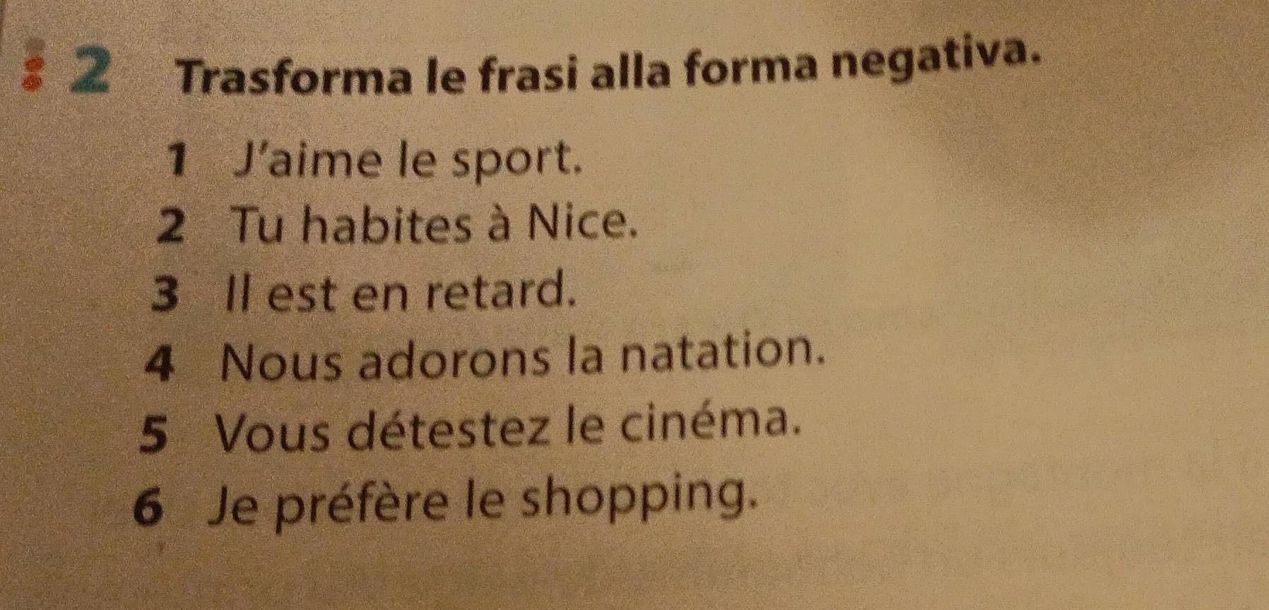 § 2 Trasforma le frasi alla forma negativa. 
1 J’aime le sport. 
2 Tu habites à Nice. 
3 Il est en retard. 
4 Nous adorons la natation. 
5 Vous détestez le cinéma. 
6 Je préfère le shopping.