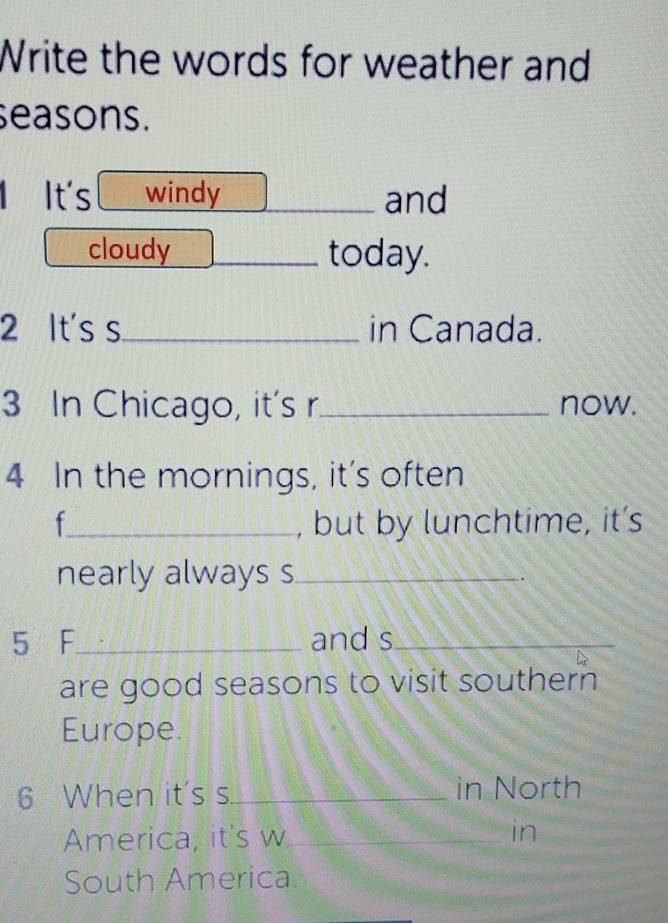 Write the words for weather and 
seasons. 
1 It's windy and 
cloudy today. 
2 It's s_ in Canada. 
3 In Chicago, it's r_ now. 
4 In the mornings, it’s often 
f_ , but by lunchtime, it’s 
nearly always s_ 
5 F_ and s_ 
are good seasons to visit southern 
Europe. 
6 When it's s._ in North 
America, it's w_ 
in 
South America.